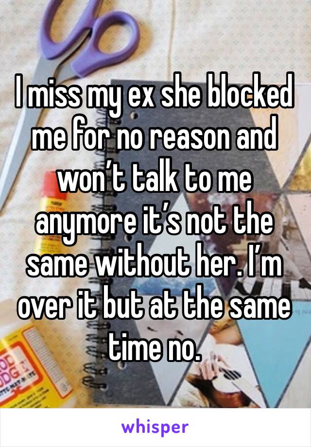 I miss my ex she blocked me for no reason and won’t talk to me anymore it’s not the same without her. I’m over it but at the same time no.