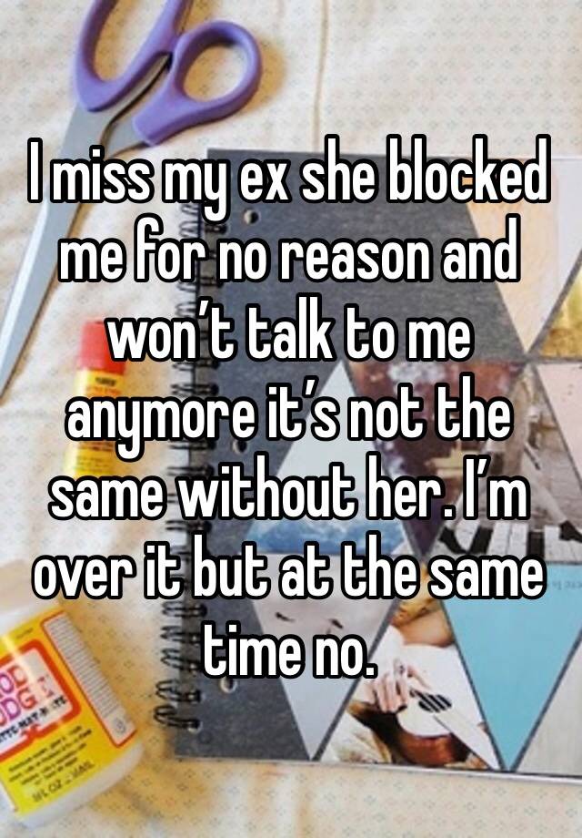 I miss my ex she blocked me for no reason and won’t talk to me anymore it’s not the same without her. I’m over it but at the same time no.