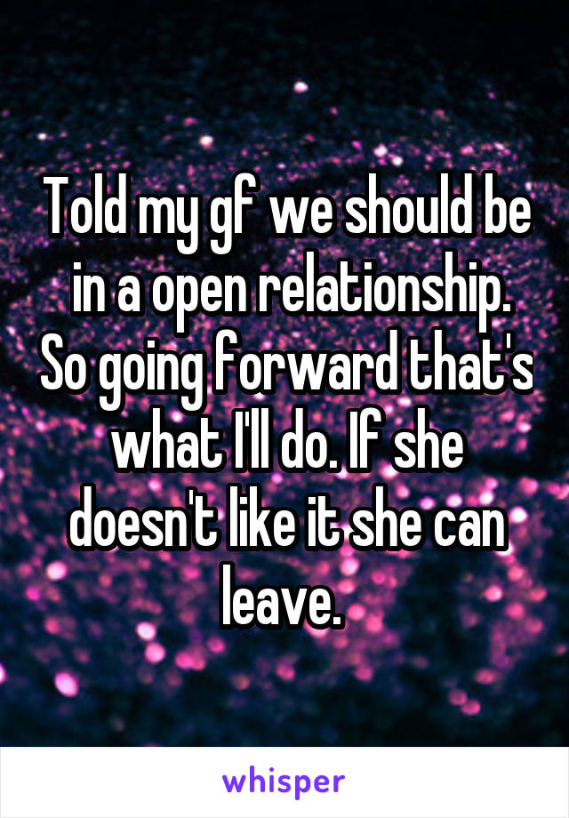 Told my gf we should be  in a open relationship. So going forward that's what I'll do. If she doesn't like it she can leave. 