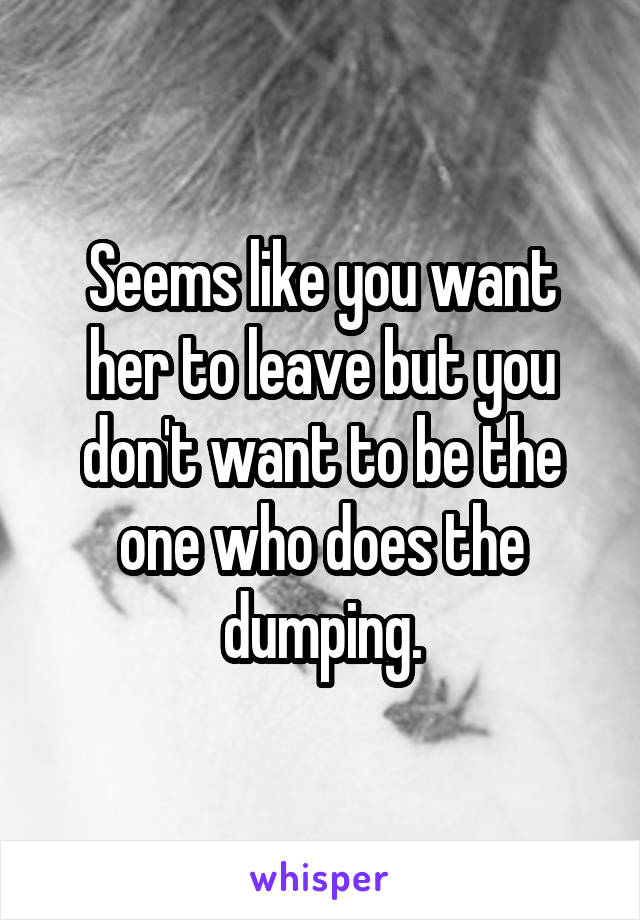 Seems like you want her to leave but you don't want to be the one who does the dumping.