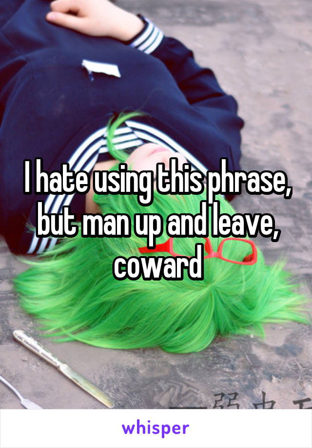 I hate using this phrase, but man up and leave, coward