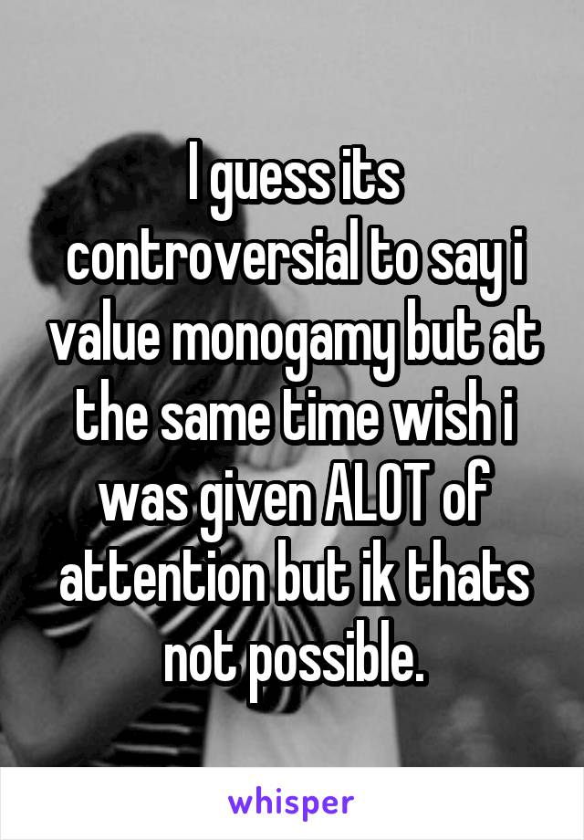 I guess its controversial to say i value monogamy but at the same time wish i was given ALOT of attention but ik thats not possible.