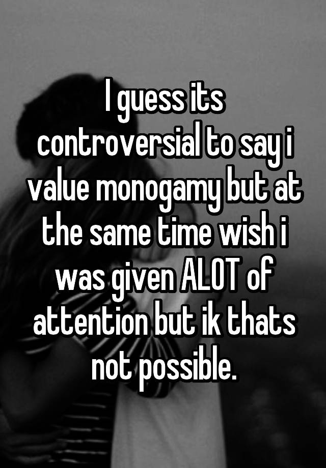 I guess its controversial to say i value monogamy but at the same time wish i was given ALOT of attention but ik thats not possible.