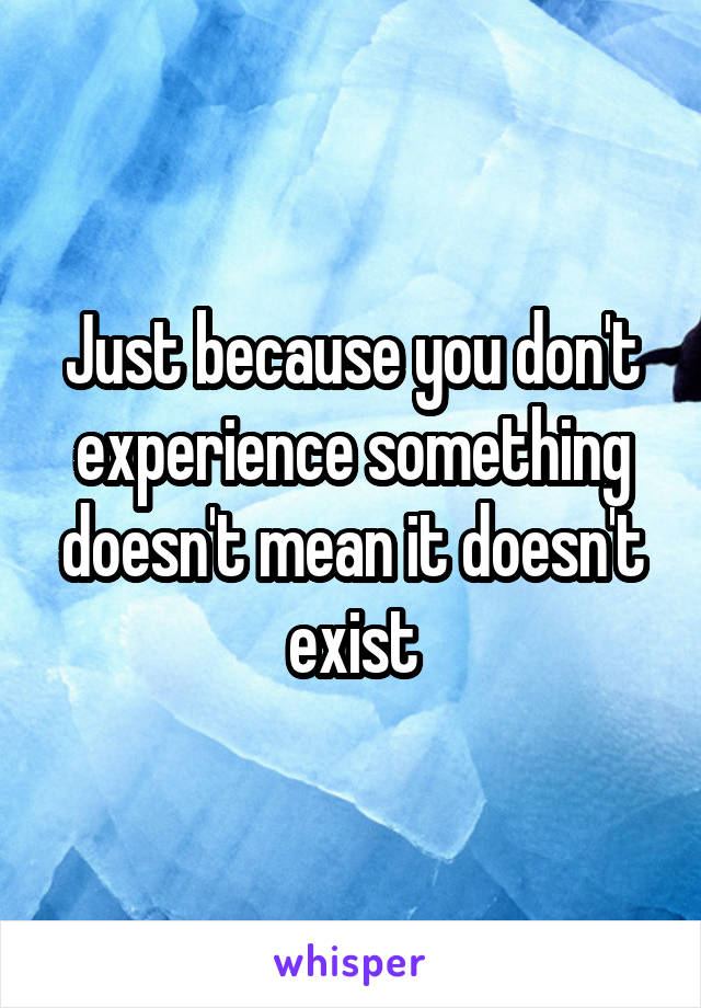 Just because you don't experience something doesn't mean it doesn't exist