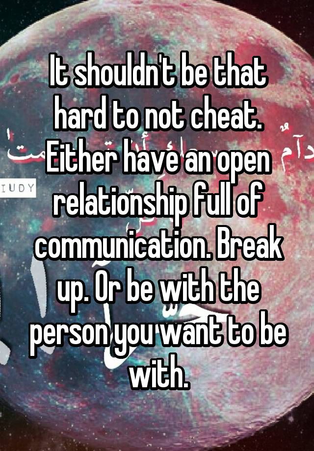 It shouldn't be that hard to not cheat. Either have an open relationship full of communication. Break up. Or be with the person you want to be with.