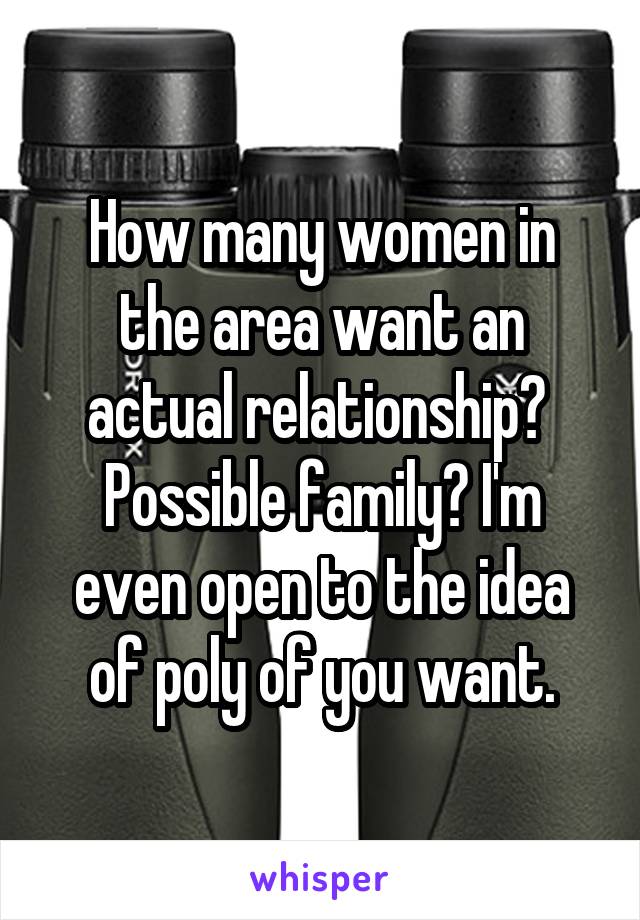 How many women in the area want an actual relationship?  Possible family? I'm even open to the idea of poly of you want.