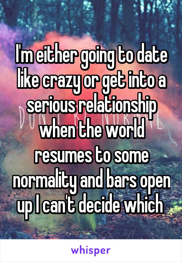 I'm either going to date like crazy or get into a serious relationship when the world resumes to some normality and bars open up I can't decide which 