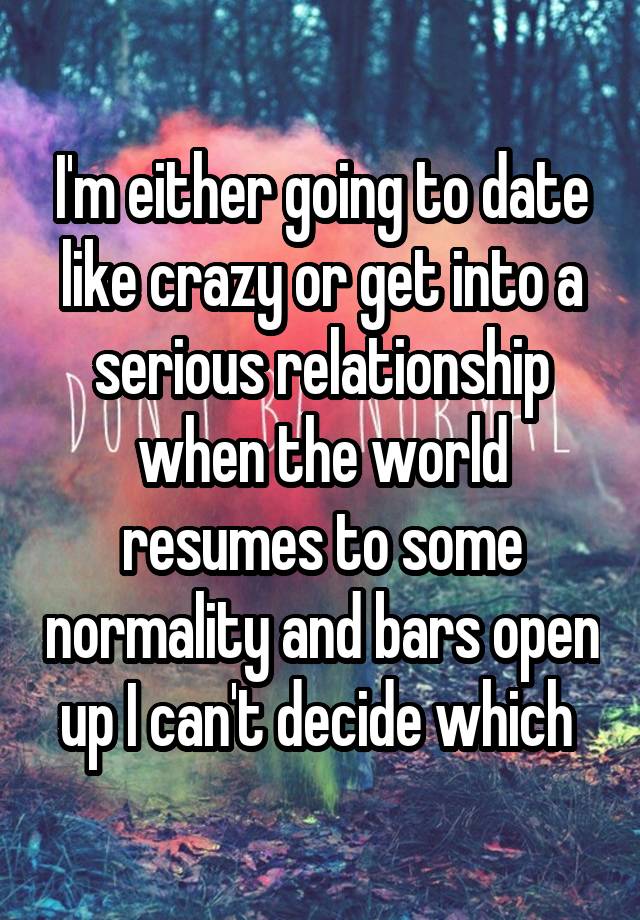 I'm either going to date like crazy or get into a serious relationship when the world resumes to some normality and bars open up I can't decide which 