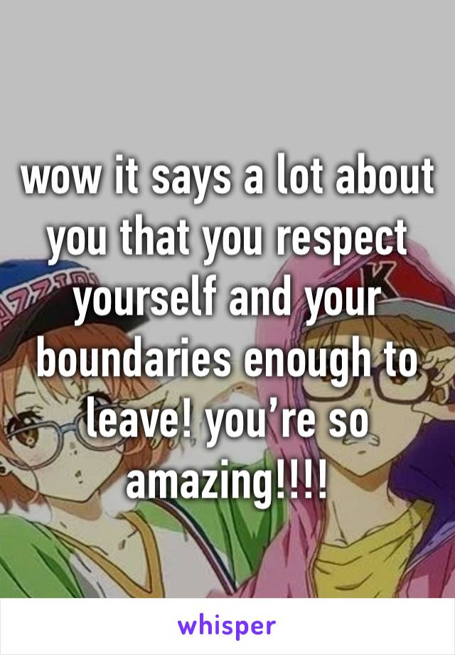 wow it says a lot about you that you respect yourself and your boundaries enough to leave! you’re so amazing!!!!