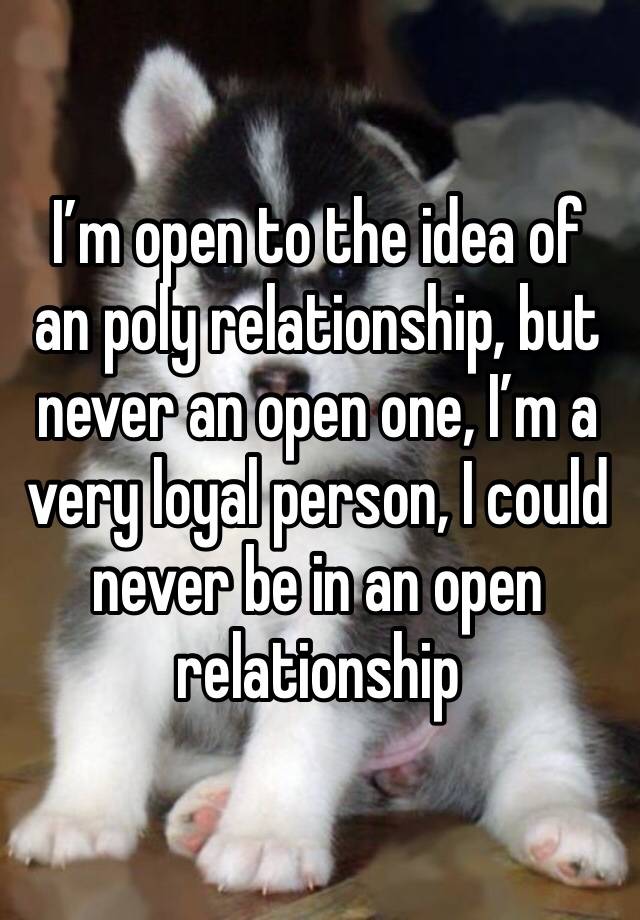 I’m open to the idea of an poly relationship, but never an open one, I’m a very loyal person, I could never be in an open relationship 