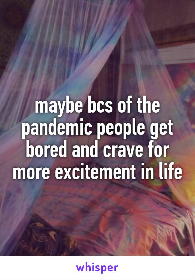 maybe bcs of the pandemic people get bored and crave for more excitement in life