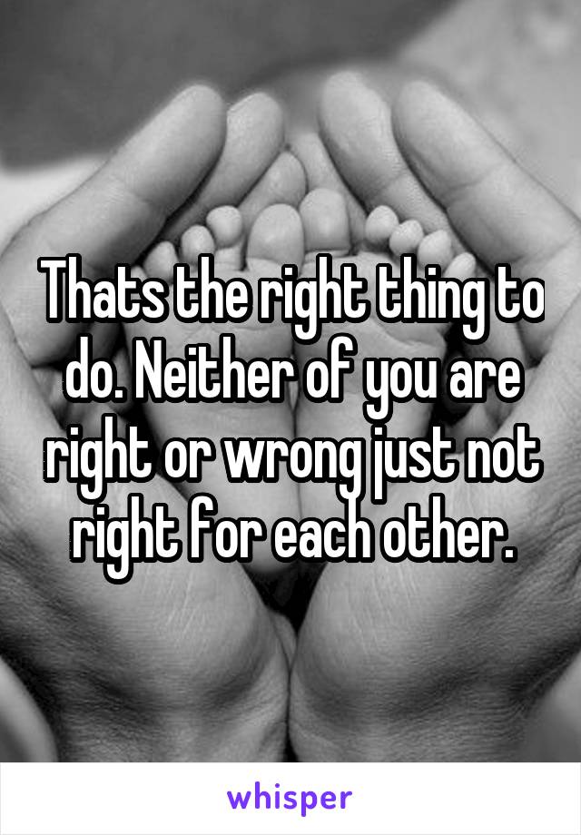 Thats the right thing to do. Neither of you are right or wrong just not right for each other.