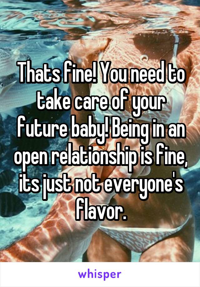 Thats fine! You need to take care of your future baby! Being in an open relationship is fine, its just not everyone's flavor.