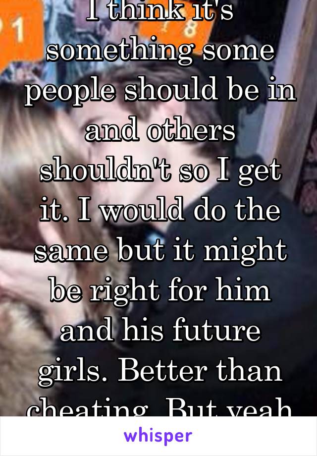 I think it's something some people should be in and others shouldn't so I get it. I would do the same but it might be right for him and his future girls. Better than cheating. But yeah I couldn't 