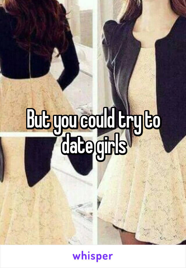 But you could try to date girls