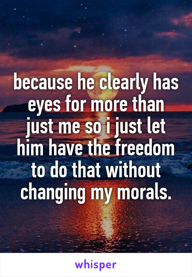 because he clearly has eyes for more than just me so i just let him have the freedom to do that without changing my morals.