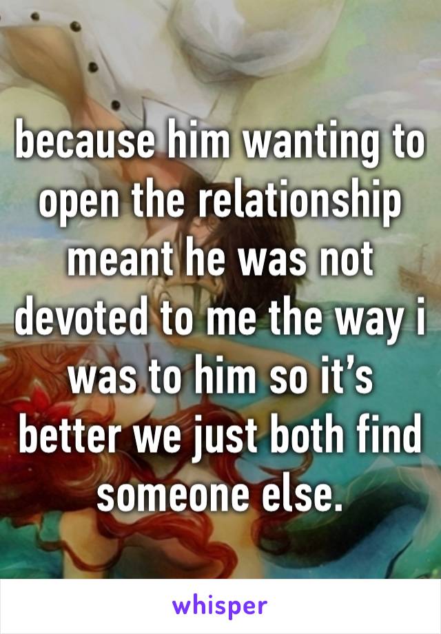 because him wanting to open the relationship meant he was not devoted to me the way i was to him so it’s better we just both find someone else.