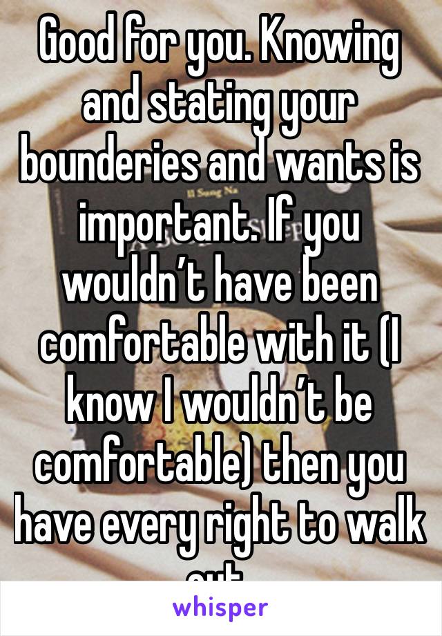 Good for you. Knowing and stating your bounderies and wants is important. If you wouldn’t have been comfortable with it (I know I wouldn’t be comfortable) then you have every right to walk out.