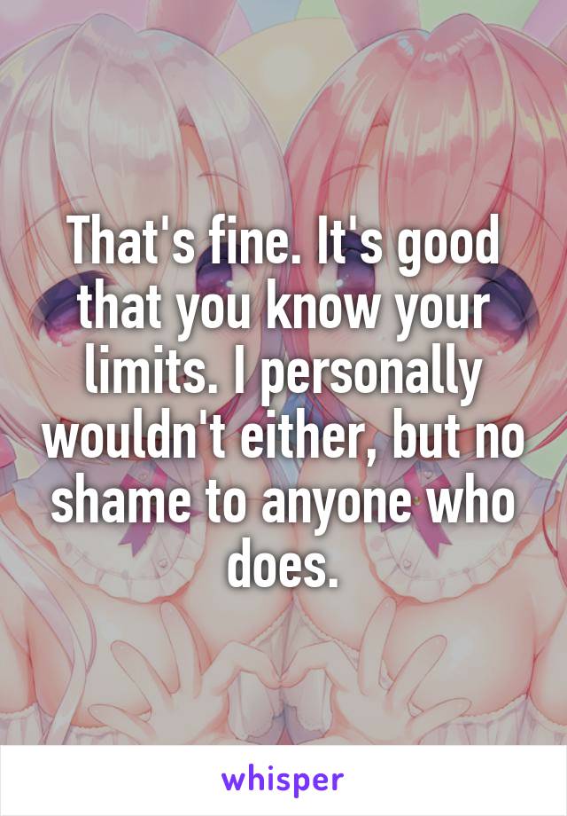 That's fine. It's good that you know your limits. I personally wouldn't either, but no shame to anyone who does.