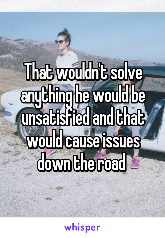 That wouldn't solve anything he would be unsatisfied and that would cause issues down the road 