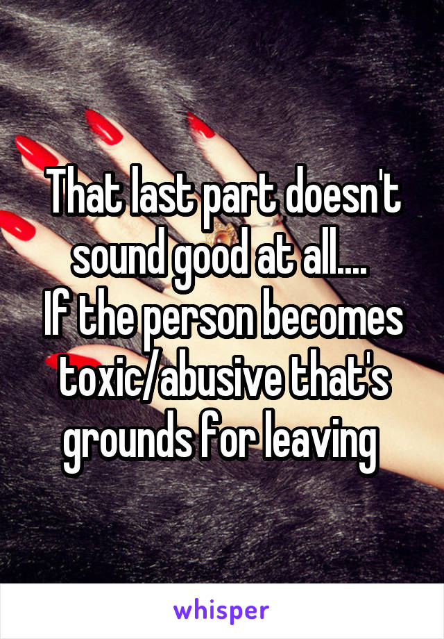 That last part doesn't sound good at all.... 
If the person becomes toxic/abusive that's grounds for leaving 