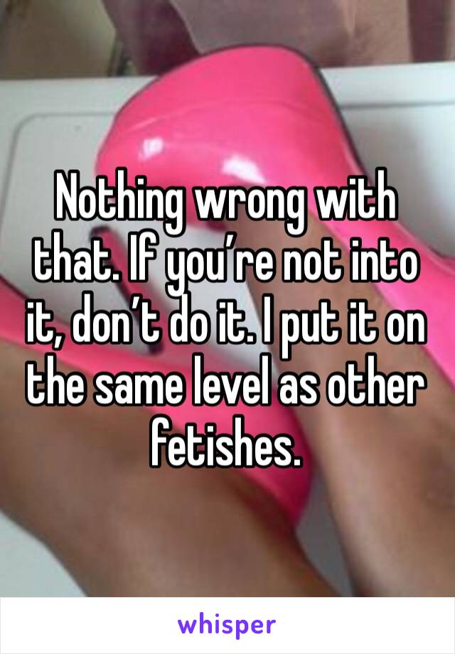 Nothing wrong with that. If you’re not into it, don’t do it. I put it on the same level as other fetishes.