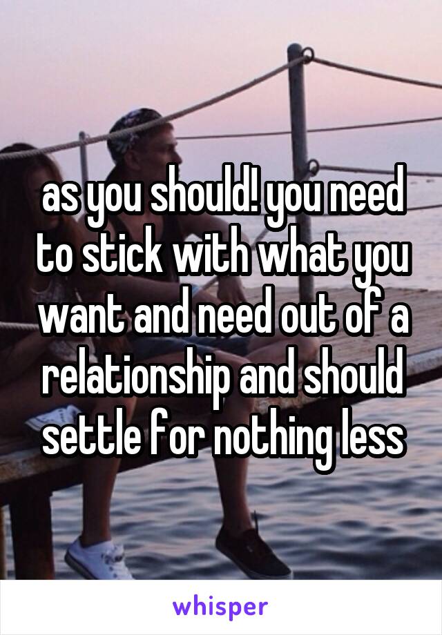 as you should! you need to stick with what you want and need out of a relationship and should settle for nothing less