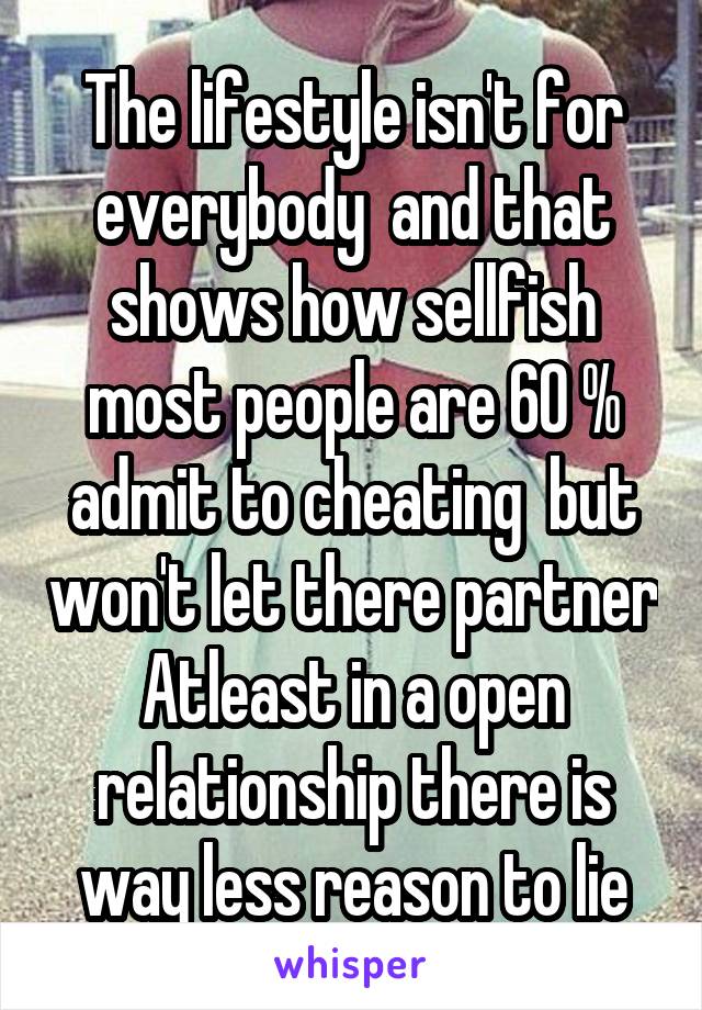 The lifestyle isn't for everybody  and that shows how sellfish most people are 60 % admit to cheating  but won't let there partner
Atleast in a open relationship there is way less reason to lie