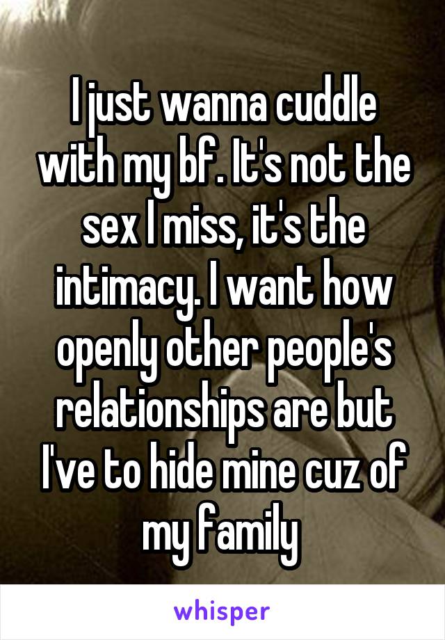 I just wanna cuddle with my bf. It's not the sex I miss, it's the intimacy. I want how openly other people's relationships are but I've to hide mine cuz of my family 