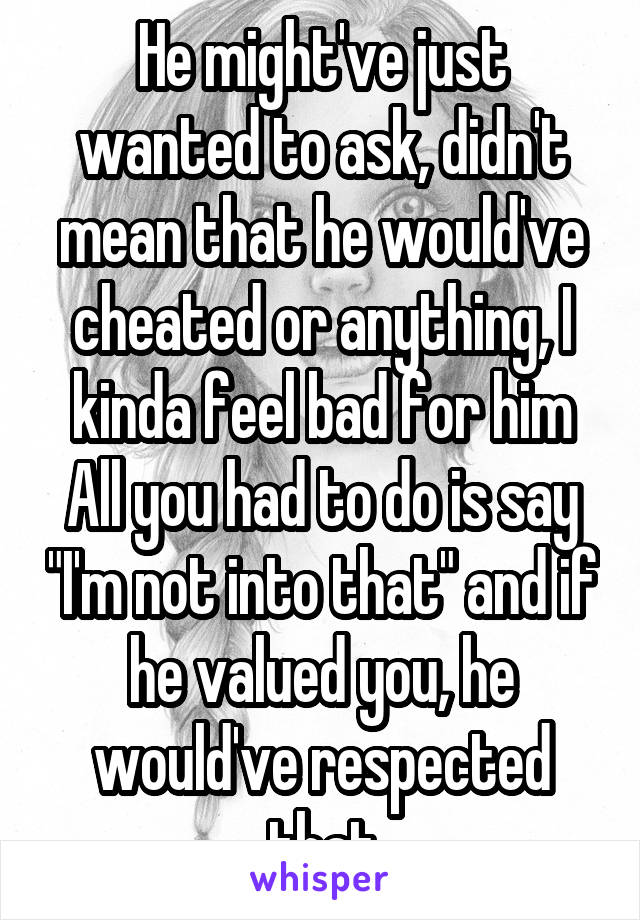 He might've just wanted to ask, didn't mean that he would've cheated or anything, I kinda feel bad for him All you had to do is say "I'm not into that" and if he valued you, he would've respected that