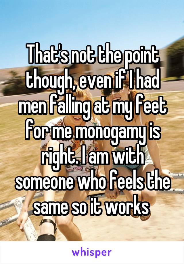 That's not the point though, even if I had men falling at my feet for me monogamy is right. I am with someone who feels the same so it works 