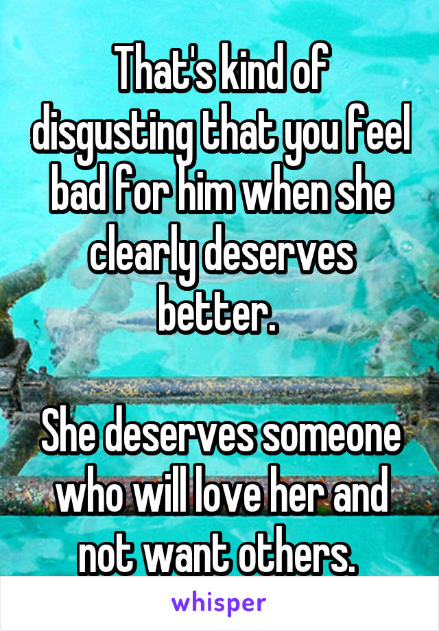 That's kind of disgusting that you feel bad for him when she clearly deserves better. 

She deserves someone who will love her and not want others. 