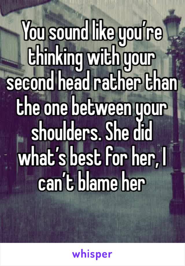 You sound like you’re thinking with your second head rather than the one between your shoulders. She did what’s best for her, I can’t blame her 