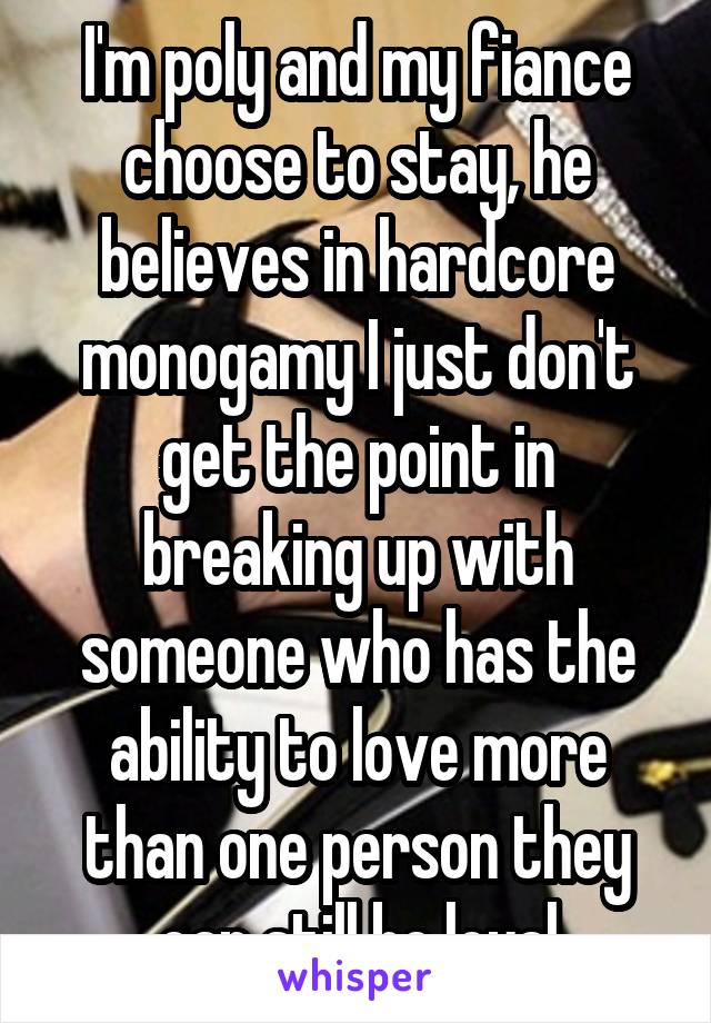 I'm poly and my fiance choose to stay, he believes in hardcore monogamy I just don't get the point in breaking up with someone who has the ability to love more than one person they can still be loyal