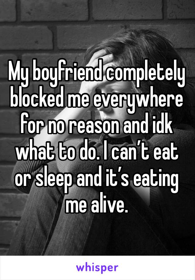 My boyfriend completely blocked me everywhere for no reason and idk what to do. I can’t eat or sleep and it’s eating me alive. 