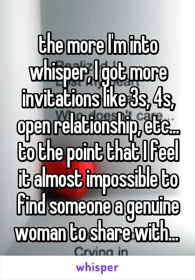 the more I'm into whisper, I got more invitations like 3s, 4s, open relationship, etc... to the point that I feel it almost impossible to find someone a genuine woman to share with... 