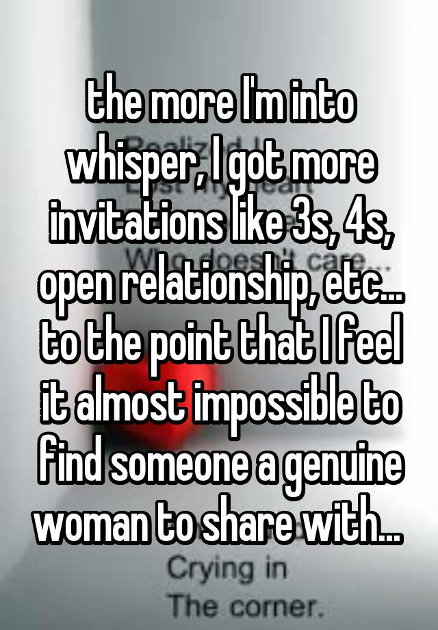 the more I'm into whisper, I got more invitations like 3s, 4s, open relationship, etc... to the point that I feel it almost impossible to find someone a genuine woman to share with... 