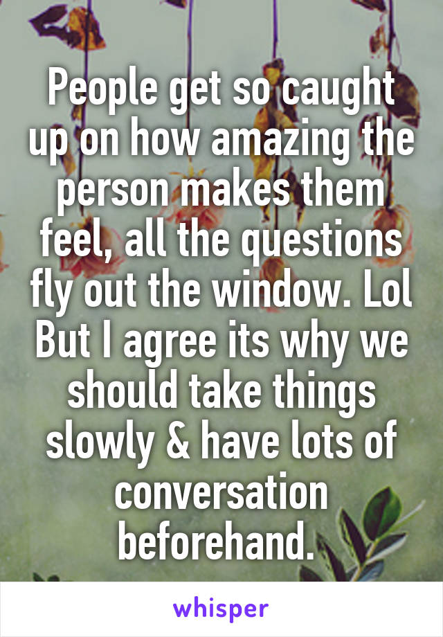 People get so caught up on how amazing the person makes them feel, all the questions fly out the window. Lol But I agree its why we should take things slowly & have lots of conversation beforehand. 