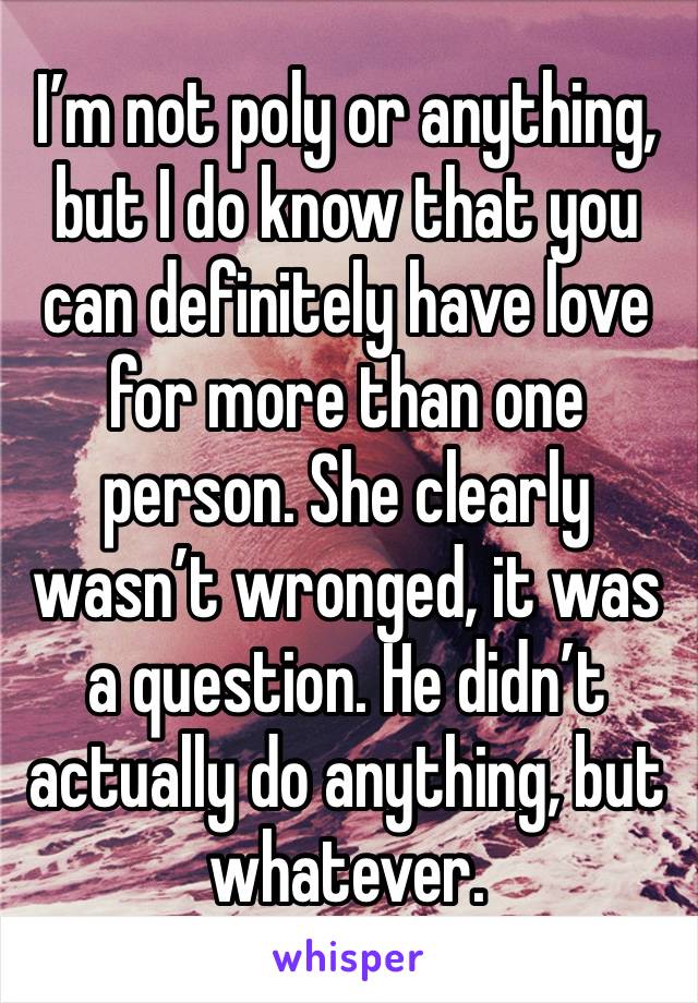 I’m not poly or anything, but I do know that you can definitely have love for more than one person. She clearly wasn’t wronged, it was a question. He didn’t actually do anything, but whatever. 