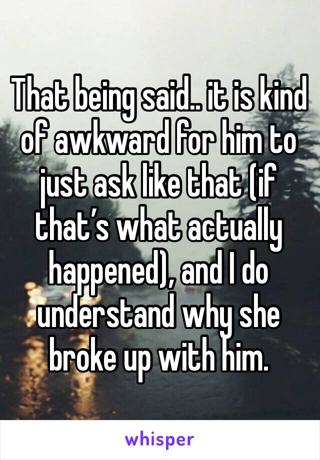 That being said.. it is kind of awkward for him to just ask like that (if that’s what actually happened), and I do understand why she broke up with him. 