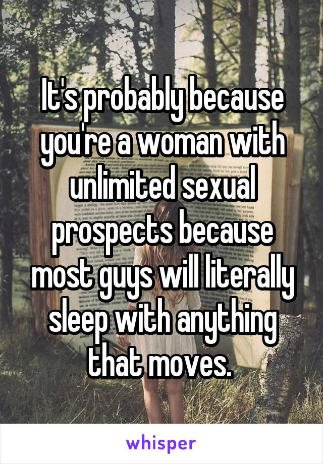 It's probably because you're a woman with unlimited sexual prospects because most guys will literally sleep with anything that moves. 