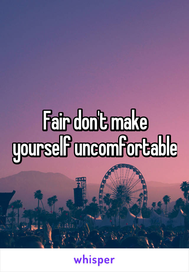 Fair don't make yourself uncomfortable