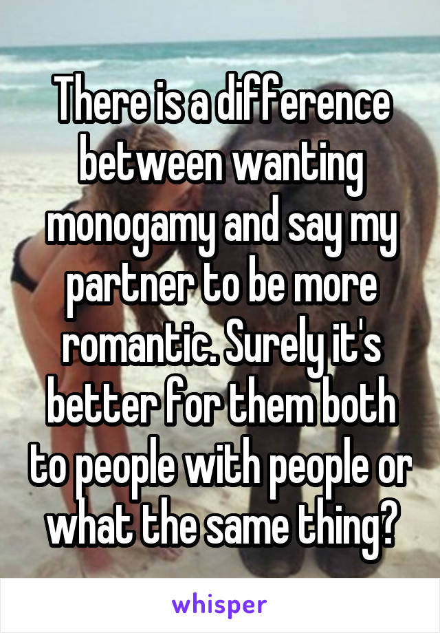 There is a difference between wanting monogamy and say my partner to be more romantic. Surely it's better for them both to people with people or what the same thing?