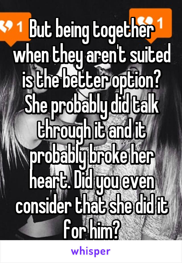 But being together when they aren't suited is the better option? She probably did talk through it and it probably broke her heart. Did you even consider that she did it for him?