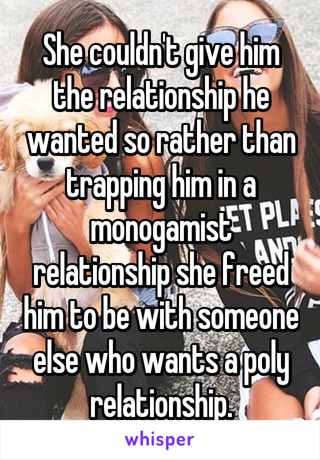 She couldn't give him the relationship he wanted so rather than trapping him in a monogamist relationship she freed him to be with someone else who wants a poly relationship.