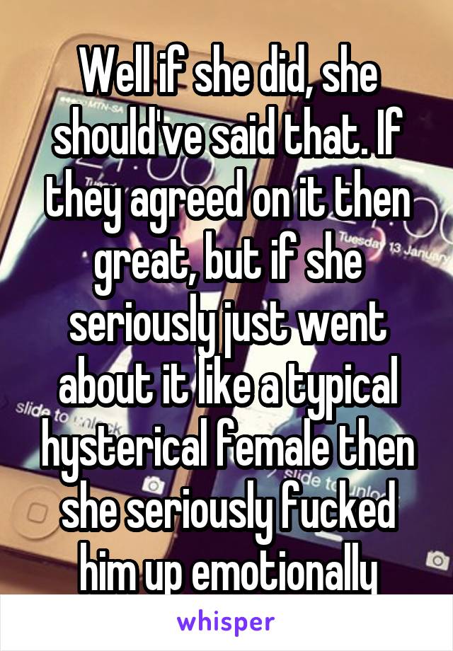 Well if she did, she should've said that. If they agreed on it then great, but if she seriously just went about it like a typical hysterical female then she seriously fucked him up emotionally