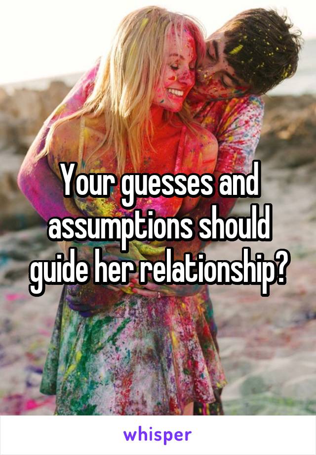 Your guesses and assumptions should guide her relationship?