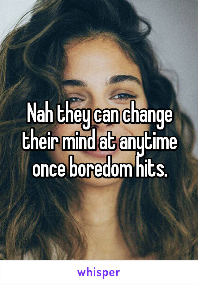 Nah they can change their mind at anytime once boredom hits.