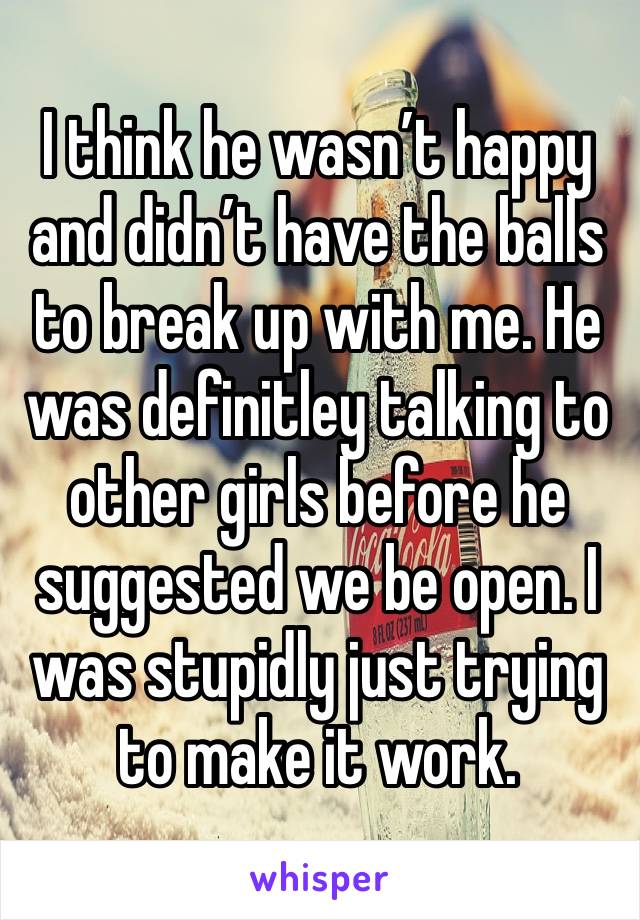 I think he wasn’t happy and didn’t have the balls to break up with me. He was definitley talking to other girls before he suggested we be open. I was stupidly just trying to make it work.