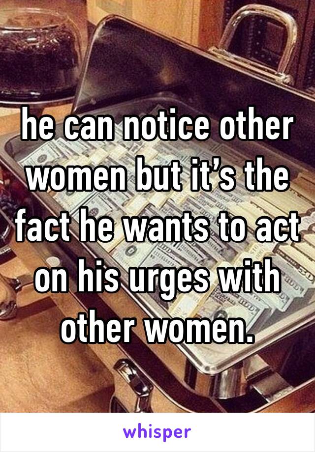 he can notice other women but it’s the fact he wants to act on his urges with other women.